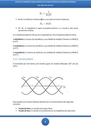 APOSTILA DE INSPEÇÃO E MANUTENÇÃO DOS SISTEMAS ELÉTRICOS EM UNIDADES MARÍTIMAS

                                Eng. Diego Dias de Souza




      X > 0 - A reatância é indutiva (XL) e o seu valor em ohms é dado por:



      X = 0 - A impedância é igual à resistência ôhmica e o circuito é dito como
       puramente resistivo.

L é a Indutância dada em Henrys, C é a capacitância e f é a frequência dada em Hertz.

A admitância é o inverso da impedância, sua unidade de medida é Siemens ou MHO (S
ou Ω ).

A condutância é o inverso da resistência, sua unidade de medida é Siemens ou MHO (S
ou Ω ).

A susceptância é o inverso da reatância, sua unidade de medida é Siemens ou MHO (S
ou Ω ).

1.1.6 – Circuito trifásico.

É constituído por três fontes com tensões iguais em módulo defasadas 120° uma da
outra.




Para estudos em circuitos trifásicos devemos ter os conhecimentos dos seguintes
conceitos:

      Tensão de linha: é a tensão entre duas linhas.
      Tensão de fase: é a tensão no enrolamento ou na impedância de cada ramo.




                                          6
 