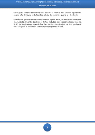 APOSTILA DE INSPEÇÃO E MANUTENÇÃO DOS SISTEMAS ELÉTRICOS EM UNIDADES MARÍTIMAS

                                 Eng. Diego Dias de Souza



Sendo que a corrente de neutro é dada por: In = Ia + Ib + Ic. Para circuitos equilibrados
ou sem o fio de neutro In=0, ficando a relação das correntes igual a: Ia + Ib + Ic = 0.

Quando um gerador tem seus enrolamentos ligados em Y, as tensões de linha (Ean,
Ebn, Ecn) são diferentes das tensões de fase (Eab, Eac, Ebc) e as correntes de linha (Ia,
Ib, Ic) são iguais as correntes de fase (Iab, Iac, Ibc). Em circuitos em Y as tensões de
linha são iguais as tensões de fase multiplicadas por raiz de três.




                                           8
 