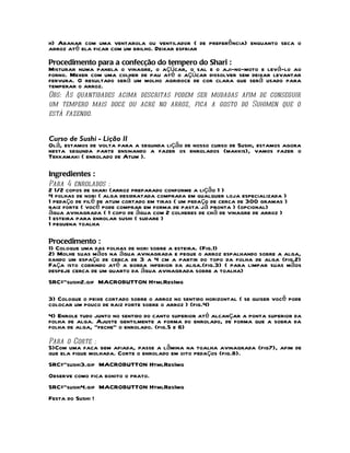 h) Abanar com uma ventarola ou ventilador ( de preferência) enquanto seca o
arroz até ela ficar com um brilho. Deixar esfriar
Procedimento para a confecção do tempero do Shari :
Misturar numa panela o vinagre, o açúcar, o sal e o aji-no-moto e levá-lo ao
forno. Mexer com uma colher de pau até o açúcar dissolver sem deixar levantar
fervura. O resultado será um molho agridoce de cor clara que será usado para
temperar o arroz.
Obs: As quantidades acima descritas podem ser mudadas afim de conseguir
um tempero mais doce ou acre no arroz, fica a gosto do Suhimen que o
está fazendo.


Curso de Sushi - Lição II
Olá, estamos de volta para a segunda lição de nosso curso de Sushi, estamos agora
nesta segunda parte ensinando a fazer os enrolados (makkis), vamos fazer o
Tekkamaki ( enrolado de Atum ).

Ingredientes :
Para 4 enrolados :
2 1/2 copos de shari (arroz preparado conforme a lição 1 )
4 folhas de nori ( alga desidratada comprada em qualquer loja especializada )
1 pedaço de filé de atum cortado em tiras ( um pedaço de cerca de 300 gramas )
raiz forte ( você pode comprar em forma de pasta já pronta ) (opcional)
água avinagrada ( 1 copo de água com 2 colheres de chá de vinagre de arroz )
1 esteira para enrolar sushi ( sudare )
1 pequena toalha

Procedimento :
1) Coloque uma das folhas de nori sobre a esteira. (Fig.1)
2) Molhe suas mãos na água avinagrada e pegue o arroz espalhando sobre a alga,
dando um espaço de cerca de 3 a 4 cm a partir do topo da folha de alga (fig.2)
Faça isto cobrindo até a borda inferior da alga.(fig.3) ( para limpar suas mãos
despeje cerca de um quarto da água avinagrada sobre a toalha)
SRC="sushi2.gif MACROBUTTON HtmlResImg

3) Coloque o peixe cortado sobre o arroz no sentido horizontal ( se quiser você pode
colocar um pouco de raiz forte sobre o arroz ) (fig.4)
4) Enrole tudo junto no sentido do canto superior até alcançar a ponta superior da
folha de alga. Ajuste gentilmente a forma do enrolado, de forma que a sobra da
folha de alga, "feche" o enrolado. (fig.5 e 6)
Para o Corte :
5)Com uma faca bem afiada, passe a lâmina na toalha avinagrada (fig7), afim de
que ela fique molhada. Corte o enrolado em oito pedaços (fig.8).
SRC="sushi3.gif MACROBUTTON HtmlResImg
Observe como fica bonito o prato.
SRC="sushi4.gif MACROBUTTON HtmlResImg
Festa do Sushi !
 