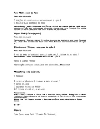 Kani Maki - Sushi de Kani
Para dois enrolados
2 porções de arroz preparados conforme a lição I
2 tiras de kani cortadas ao meio
Procedimento : Enrole conforme a lição II e coloque as tiras de Kani em cada um dos
enrolados. Faça uma concavidade no centro e passe raiz forte ( wasabi ) no arroz
no formato de uma pequena tira antes de enrolar, se preferir.
Kappa Maki ( Kyuri-pepino )
Para dois enrolados
Procedimento : Cortar o pepino (kyuri) em diagonal em quatro ou seis tiras. Polvilhe
sal, lave e tire o excesso de água com o pano. Enrolar conforme mostrado na lição
II.
Oshinkomaki ( Takuan - conserva de nabo )
Para dois enrolados

1 tira de nabo em conserva cortada bem fina ( largura de um dedo )
Procedimento : Enrolar conforme mostrado na lição II

Sopas e Outros Pratos
Nesta lição começarei com uma das mais conhecidas a Missoshiru !


Missoshiru ( sopa clássica ! )

4 Porções

1 pacote de Hondashi ( tempero a base de peixe )
5 copos de água
3 colheres de sopa de Misso
1/2 colher de chá de aji-no-moto
Procedimento :
Numa panela coloque a água com o Hindashi. Deixe ferver. Acrescente o Misso
passando-o numa peneira e em seguida acrescente o Aji-no-moto. Não deixe ferver
por muito tempo.
Servir com Tofu ( queijo de soja ), Broto de feijão ou ainda pedacinhos de Cheiro
Verde.
1119 -

Sopas :

Sopa Clara com Ovos ( Tamago No Suimono )
 