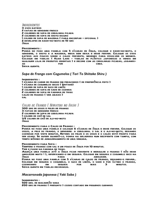 Ingredientes
3 ovos batidos
2 fatias de gengibre fresco
2 colheres de sopa de cebolinha picada
2 colheres de sopa de shoyu escuro
1 colher de sopa de maizena ( para encorpar - opcional )
2 envelopes de dashi-no-moto de 10 grs
água
Procedimento :
Ponha no fogo uma panela com 5 xícaras de água, coloque o dashi-no-moto, o
gengibre, o shoyu e a maizena, mexa bem deixa e deixe ferver. Coloque os ovos
batidos aos poucos sobre o caldo fervente, mexendo para dissolver os mesmos.
Coloque em tigelas ( Kuan Lans - tigelas de plástico japonesas a venda em
qualquer loja de produtos orientais ) e decore com as cebolinhas picadas, jogando-
as                       por                          cima.
Sirva quente.

Sopa de Frango com Cogumelos ( Tori To Shiitake Shiru )
Ingredientes :
1 xícara de carne de frango em pedacinhos ( de preferência peito )
1 xícara de cogumelos secos ( Shiitake)
1 colher de sopa de suco de limão
2 colheres de sopa de sake de cozinha
2 colheres de sopa de farinha de trigo
caldo de frango ( ver abaixo )
sal

Caldo de Frango ( Niwatori no Dashi )
300 grs de ossos e peles de frango
3 fatias de gengibre fresco
2 colheres de sopa de cebolinha picada
1 colher de chá de sal
1/2 colher de chá de aji-no-moto
água
Procedimento para o Caldo de Frango :
Ponha no fogo uma panela e coloque 6 xícaras de água e deixe ferver. Coloque os
ossos, a pele do frango, o gengibre. a cebolinha. o sal e o aji-no-moto, deixando
cozinhar por vinte minutos. Retires as peles e os ossos e o caldo está pronto para
ser usado. Se quiser guardá-lo, ponha na geladeira num recipiente com tampa, com
tempo máximo de armazenamento de uma semana.
Procedimento para Sopa :
Tempere o frango com sal e um pouco de água por 10 minutos.
Tire e passe na farinha de trigo.
Aqueça uma panela até a água ficar fervente e mergulhe o frango ( não deixe
amolecer muito ! ), reservando-o em seguida. Coloque em seguida o cogumelo seco na
água                       para                     amolecer.
Ponha no fogo uma panela com 5 xícaras de caldo de frango, deixando-o ferver..
Coloque em seguida o cogumelo, o suco de limão, o sake e por último o frango,
cozinhando        em       seguida     por       mais       3       minutos.
Sirva quente em tigelas decoradas.

Macarronada Japonesa ( Yaki Soba )
Ingredientes :
500 grs. de macarrão soba
200 grs de frango ( presunto ) cozido cortado em pequenos cubinhos
 