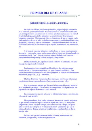 3
PRIMER DIA DE CLASES
INTRODUCCION A LA COCINA JAPONESA
En todas las culturas, la comida y la bebida juegan un papel importante
en la creación y el mantenimiento de las relaciones de los elementos utilizados.
Los principales tipos existentes son: la comida familiar, la envasada y la formal.
El arte de la disposición de los alimentos se caracteriza por determinados
conceptos generales. El primero de ellos es el concepto de que el espacio vacío
encierra belleza de por sí solo. Asimismo se considera crucial el equilibrio entre
recipiente y espacio, y espacio y alimentos. Este equilibrio varía en función de
la estación, el diseño de los utensilios y las vajillas, el momento, los comensales,
etc.
A la hora de presentar alimentos multicolores, se presta mucha atención
al espacio y como dejar zonas vacías para resaltar el plato, una técnica basada en
la combinación de “ma”: el espacio es una entidad dinámica, así como un
comportamiento integrante y vital de cualquier composición.
Tradicionalmente, los japoneses comen sentados en un tatami, con una
bandeja-mesa para cada comensal.
Los japoneses tienen especial predilección por los números nones,
basados según el yin (pares negativos) y el yang (impares positivos). Esta
creencia queda reflejada en la cocina actual japonesa, es sashimi normalmente se
presenta en grupos de 3, 5, y 7 rebanadas.
El clima determina 4 estaciones bien marcadas, pero lo que si tienen en
común entre si es presentar alimentos frescos, sabor, aroma y color.
Hay un proverbio antiguo que dice que la ingestión del primer producto
de la temporada, prolonga 75 días la vida de una persona, razón por la cual los
japoneses dan especial bienvenida a cada estación.
La comida japonesa es un arte, que va íntimamente ligado a las creencias
y la vida de cada japonés.
El origen del suhi tiene varias versiones, pero una de las más aceptadas
es que se utilizaba el arroz para conservar el pescado crudo y la otra que el
Emperador Keito le sirvieron almejas crudas una vez con vinagre y le gusto
tanto su sabor que hizo jefe de cocina a su inventor. Cualquiera que sea su
origen, el sushi no deja de ser uno de los platos mas populares hoy en día en
nuestro país.
En este curso pretendemos enseñarles lo básico para dominar sus
elementos, comprender y manejar su preparación.
 