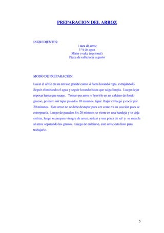 5
PREPARACION DEL ARROZ
INGREDIENTES:
1 taza de arroz
1 ½ de agua
Mirin o sake (opcional)
Pizca de sal/azucar a gusto
MODO DE PREPARACION:
Lavar el arroz en un envase grande como si fuera lavando ropa, estrujándolo.
Seguir eliminando el agua y seguir lavando hasta que salga limpia. Luego dejar
reposar hasta que seque. Tomar ese arroz y hervirlo en un caldero de fondo
grueso, primero sin tapar pasados 10 minutos, tapar. Bajar el fuego y cocer por
20 minutos. Este arroz no se debe destapar para ver como va su cocción pues se
estropearía. Luego de pasados los 20 minutos se vierte en una bandeja y se deja
enfriar, luego se prepara vinagre de arroz, azúcar y una pizca de sal y se mezcla
al arroz separando los granos. Luego de enfriarse, este arroz esta listo para
trabajarlo.
 