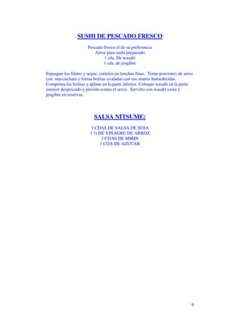 9
SUSHI DE PESCADO FRESCO
Pescado fresco el de su preferencia
Arroz para sushi preparado
1 cda. De wasabi
1 cda. de jengibre
Enjuague los filetes y seque, córtelos en lonchas finas. Tome porciones de arroz
con una cuchara y forma bolitas ovaladas con sus manos humedecidas.
Comprima las bolitas y aplane en la parte inferior. Coloque wasabi en la parte
interior despescado y presión contra el arroz. Servirlo con wasabi extra y
jengibre en reservas.
SALSA NITSUME:
3 CDAS DE SALSA DE SOJA
1 ½ DE VINAGRE DE ARROZ
3 CDAS DE MIRIN
1 CDA DE AZUCAR
 