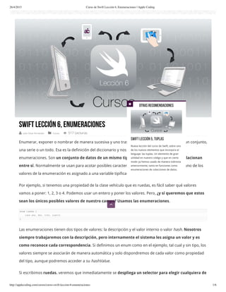 26/4/2015 Curso de Swift Lección 6, Enumeraciones | Apple Coding
http://applecoding.com/cursos/curso-swift-leccion-6-enumeraciones 1/6
Swift Lección 6, Enumeraciones
 Julio César Fernández  Cursos  517 Lecturas
Enumerar, exponer o nombrar de manera sucesiva y uno tras otro los elementos que forman un conjunto,
una serie o un todo. Esa es la definición del diccionario y nos da un idea clara de qué son las
enumeraciones. Son un conjunto de datos de un mismo tipo que agrupa valores que se relacionan
entre sí. Normalmente se usan para acotar posibles características de una propiedad, donde uno de los
valores de la enumeración es asignado a una variable tipificada en esta.
Por ejemplo, si tenemos una propiedad de la clase vehículo que es ruedas, es fácil saber qué valores
vamos a poner: 1, 2, 3 o 4. Podemos usar un entero y poner los valores. Pero, ¿y sí queremos que estos
sean los únicos posibles valores de nuestro campo? Usamos las enumeraciones.
enum ruedas {
case una, dos, tres, cuatro
}
Las enumeraciones tienen dos tipos de valores: la descripción y el valor interno o valor hash. Nosotros
siempre trabajaremos con la descripción, pero internamente el sistema les asigna un valor y es
como reconoce cada correspondencia. Si definimos un enum como en el ejemplo, tal cual y sin tipo, los
valores siempre se asociarán de manera automática y solo dispondremos de cada valor como propiedad
del tipo, aunque podremos acceder a su hashValue.
Si escribimos ruedas. veremos que inmediatamente se despliega un selector para elegir cualquiera de
Otras recomendaciones
Swift Lección 5, Tuplas
Nueva lección del curso de Swift, sobre uno
de los nuevos elementos que incorpora el
lenguaje: las tuplas. Un elemento de gran
utilidad en nuestro código y que en cierto
modo ya hemos usado de manera indirecta
anteriormente, tanto en funciones como
enumeraciones de colecciones de datos.


 