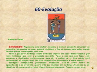 60-Evolução
Simbologia- Representa uma mulher insegura, o homem querendo conversar, se
comunicar; ela precisa se soltar, a...