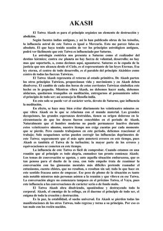 AKASH
El Tatwa Akash es para el principio orgánico un elemento de destrucción y
abolición.
Según fuentes indias antiguas, y así lo han publicado obras de los teósofos,
la influencia astral de este Tatwa es igual a Mercurio. Esto me parece falso en
absoluto. El que haya tenido ocasión de ver los principios astrológicos antiguos,
podrá ver fácilmente que este Tatwa es influenciado por Saturno.
La astrología esotérica nos presenta a Saturno como el realizador del
destino kármico; contra ese planeta no hay fuerza de voluntad, desarrollo; no hay
mas que soportarlo, o, como decimos aquí, aguantarse. Saturno es la espada de la
justicia que nos alcanza desde el Cielo, es el representante de las leyes Eternas. Esa
ley eterna, el centro de todo desarrollo, es el paralelo del principio Akáshico como
centro de todas las fuerzas Tatwicas.
El Tatwa Akash representa el retorno al estado primitivo. De Akash parten
los otros principios Tatwicos, proporcionan vida y movimiento y en Akash deben
disolverse. El cambio de cada dos horas de estas corrientes Tatwicas simboliza este
hecho en lo pequeño. Mientras vibra Akash, no debemos hacer nada, debemos
aislarnos, quedarnos tranquilos en meditación, entregarnos al pensamiento sobre
el principio de todo ser; así aconseja la filosofía india.
En esto solo se puede ver el carácter serio, devoto de Saturno, que influencia
la meditación.
En efecto, se hace muy bien evitar diariamente los veinticuatro minutos en
que vibra Akash en lo que se relaciona con el mundo material. Las grandes
decepciones, las grandes esperanzas destruidas, tienen su origen doloroso en la
circunstancia de que los deseos fueron concebidos en el periodo de Akash.
Naturalmente que el hombre moderno no puede permanecer inactivo durante
estos veinticuatro minutos, nuestro tiempo nos exige cuentas por cada momento
que se pierde. Pero cuando trabajamos en este periodo, debemos reaccionar el
trabajo; Solo ocupaciones serias pueden corregir las influencias deprimentes de
este Tatwa; seguramente que el más apto cometerá errores en este tiempo, pues
Akash es también el Tatwa de la turbación; la mayor parte de los errores y
equivocaciones se cometen en este tiempo.
La influencia de este Tatwa es fácil de comprobar. Cuando estamos en una
reunión que al principio es todo alegría, enmudece tan pronto comienza Akash;
Los temas de conversación se agotan, y ante aquella situación embarazosa, que es
tan penosa para el dueño de la casa, con todo empeño trata de reanimar la
conversación con las gimnasias mentales más difíciles pretende reanudar el
entusiasmo, cuenta chistes, que no resultan, o resultan sin sal; todo lo que hace en
este sentido fracasa antes de empezar. Ese peso de plomo de la situación es tanto
más notable mientras más personas asisten a la reunión y que vibren en ese Tatwa.
La conversación alegre no comenzara tampoco en el próximo Tatwa, el Vayu, pues
este influencia a las conversaciones de carácter serio o de fondo malo.
El Tatwa Akash obra disolviendo, oponiéndose y destruyendo todo lo
corporal. Akash, el enemigo de la esfinge, en él duerme el principio de todo ser, el
enigma de toda la creación y destrucción.
Es la paz, la estabilidad, el sueño universal. En Akash se pierden todas las
manifestaciones de los otros Tatwas, todo regresa y torna a su principio. Por eso es
tan malo con los recién nacidos.
 