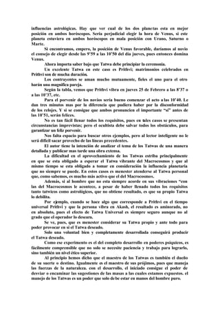 influencias astrológicas. Hay que ver cual de los dos planetas esta en mejor
posición en ambos horóscopos. Seria perjudicial elegir la hora de Venus, si este
planeta estuviera en ambos horóscopos en mala posición con Urano, Saturno o
Marte.
Si encontramos, empero, la posición de Venus favorable, daríamos al novio
el consejo de elegir desde las 9’59 a las 10’50 del día jueves, pues entonces domina
Venus.
Ahora importa saber bajo que Tatwa debe principiar la ceremonia.
Un excelente Tatwa en este caso es Prithvi; matrimonios celebrados en
Prithvi son de mucha duración.
Los contrayentes se aman mucho mutuamente, fieles el uno para el otro
harán una magnifica pareja.
Según la tabla, vemos que Prithvi vibra en jueves 25 de Febrero a las 8’37 o
a las 10’37, etc.
Para el porvenir de los novios sería bueno comenzar el acto a las 10’40. Le
dan tres minutos mas por la diferencia que pudiera haber por la disconformidad
de los relojes. Y si se consigue que ambos pronuncien el importante “sí” antes de
las 10’51, serán felices.
No es tan fácil llenar todos los requisitos, pues en tales casos se presentan
circunstancias imprevistas; pero el ocultista debe salvar todos los obstáculos, para
garantizar un feliz porvenir.
Nos falta espacio para buscar otros ejemplos, pero al lector inteligente no le
será difícil sacar provecho de las líneas precedentes.
El autor tiene la intención de analizar el tema de los Tatwas de una manera
detallada y publicar mas tarde una obra extensa.
La dificultad en el aprovechamiento de los Tatwas estriba principalmente
en que se esta obligado a esperar el Tatwa vibrante del Macrocosmos y que al
mismo tiempo se esta obligado a tomar en consideración la influencia planetaria
que no siempre se puede. En estos casos es menester atenderse al Tatwa personal
que, como sabemos, es mucho más activo que el del Macrocosmos.
Además, si al hombre que no esta siempre acorde en sus vibraciones “con
las del Macrocosmos le acontece, a pesar de haber llenado todos los requisitos
tanto tatwicos como astrológicos, que no obtiene resultado, es que su propio Tatwa
lo debilita.
Por ejemplo, cuando se hace algo que corresponde a Prithvi en el tiempo
universal Prithvi y que la persona vibra en Akash, el resultado es aminorado, no
en absoluto, pues el efecto de Tatwa Universal es siempre seguro aunque no al
grado que el operador lo deseara.
Se ve, pues, que es menester considerar su Tatwa propio y ante todo para
poder provocar en sí el Tatwa deseado.
Solo una voluntad bien y completamente desarrollada conseguirá producir
el Tatwa deseado.
Como ese experimento es el del completo desarrollo en poderes psíquicos, es
fácilmente comprensible que no solo se necesite paciencia y trabajo para lograrlo,
sino también un nivel ético superior.
Al principio hemos dicho que el maestro de los Tatwas es también el dueño
de su suerte o destino. Igualmente es el maestro de sus prójimos, pues que maneja
las fuerzas de la naturaleza. con el desarrollo, el iniciado consigue el poder de
desviar o encaminar las sugestiones de las masas a las cuales estamos expuestos. el
manejo de los Tatwas es un poder que solo debe estar en manos del hombre puro.
 