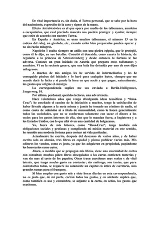 De vital importancia es, sin duda, el Tatwa personal, que se sabe por la hora
del nacimiento, expresión de la cara y signos de la mano.
Efecto Astral-tatwico es el que opera por medio de los talismanes, amuletos
o escapularios, que cual preciada mascota nos pueden proteger y ayudar, siempre
que estén de acuerdo con nuestro Tatwa.
En España y América, se usan muchos talismanes, el número 13 en la
cadena del reloj, un girolado, etc., cuando están bien preparados pueden operar y
no sin razón milagros.
Napoleón I usaba siempre un anillo con una piedra egipcia, que le protegió,
como él lo dijo, en sus batallas. Cometió el descuido, como cuenta la historia, de
regalarlo a la princesa de Schwarzenberg y desde entonces la fortuna le fue
adversa. Conozco un gran iniciado en Austria que prepara estos talismanes y
amuletos. Vi en la reciente guerra, que una bala fue detenida por uno de esos dijes
milagrosos.
A muchos de mis amigos les he servido de intermediarios y les he
conseguido piedras del iniciado y lo haré para cualquier lector, siempre que me
mande decir la fecha y si puede la hora en que nació y que pague, naturalmente,
los gastos que origine el encargo.
La correspondencia suplico me sea enviada a Berlín-Heiligensee,
Jaegerweg, 10.
Por ultimo, perdonad, queridos lectores, una advertencia.
Hace veinticinco años que vengo divulgando ideas teosóficas y “Rosa-
Cruz”; he enseñado el camino de la iniciación a muchos, tengo la satisfacción de
haber llevado algunos a la meta misma y jamás he tomado un céntimo de nadie, ni
como cuota de admisión ni a título de mensualidad, como lo hacen generalmente
todas las sociedades, que no se conforman solamente con sacar el dinero a los
socios para los gastos internos de ella, sino que lo mandan fuera, a Inglaterra y a
los Estados Unidos, con lo que allá viven una cantidad de holgazanes.
Yo, fuera de mis labores, como “Rosa-Cruz”, tengo también mis
obligaciones sociales y profanas y cumpliendo mi misión material en este sentido,
he reunido una modesta fortuna para costear mi vida particular.
Actualmente he escrito, después del descanso de varios años, y de haber
escrito solo en alemán, tres libros en español y pienso publicar varios más. Mis
editores los venden, como es justo, ya que los adquieren en propiedad, pagándome
los honorarios como autor.
Ahora, a medida que se propagan mis libros, viene una enormidad de cartas
con consultas; muchas piden libros obsequiados o las cartas contienen tonterías y
van sin mas al cesto de los papeles; Otras traen cuestiones muy serias y de vital
interés, que tengo mucho gusto en contentar; sin embargo, son tantas, que para
contestarlas todas, se requiere no solamente un capital en útiles de escritorio, sino
grandes sumas para el franqueo.
Si bien empleo con gusto seis y siete horas diarias en esta correspondencia,
no es justo que, de mi parte, corran todos los gastos, y en adelante suplico que,
como también es uso y costumbre, se adjunte a la carta, en sellos, los gastos que
ocasionen.
 