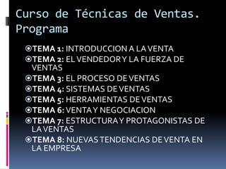 Curso de Técnicas de Ventas.
Programa
TEMA 1: INTRODUCCION A LA VENTA
TEMA 2: EL VENDEDOR Y LA FUERZA DE
VENTAS
TEMA 3: EL PROCESO DE VENTAS
TEMA 4: SISTEMAS DE VENTAS
TEMA 5: HERRAMIENTAS DE VENTAS
TEMA 6: VENTA Y NEGOCIACION
TEMA 7: ESTRUCTURA Y PROTAGONISTAS DE
LA VENTAS
TEMA 8: NUEVAS TENDENCIAS DE VENTA EN

LA EMPRESA

 