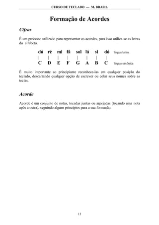 CURSO DE TECLADO --- M. BRASIL



                     Formação de Acordes
Cifras
É um processo utilizado para representar os acordes, para isso utiliza-se as letras
do alfabeto.

             dó ré        mi fá        sol lá       si    dó     língua latina


             C     D      E     F      G     A      B     C      língua saxônica

É muito importante ao principiante reconhece-las em qualquer posição do
teclado, descartando qualquer opção de escrever ou colar seus nomes sobre as
teclas.


Acorde
Acorde é um conjunto de notas, tocadas juntas ou arpejadas (tocando uma nota
após a outra), seguindo alguns princípios para a sua formação.




                                        13
 
