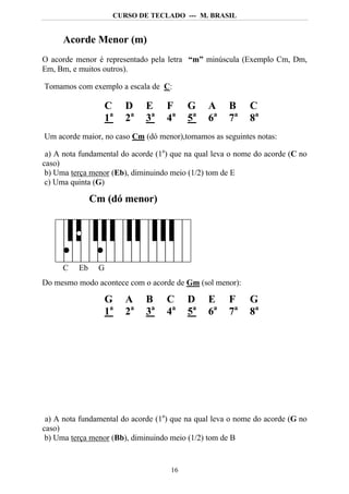 CURSO DE TECLADO --- M. BRASIL


      Acorde Menor (m)
O acorde menor é representado pela letra “m” minúscula (Exemplo Cm, Dm,
Em, Bm, e muitos outros).

Tomamos com exemplo a escala de C:

                    C    D    E     F     G     A     B     C
                    1a   2a   3a    4a    5a    6a    7a    8a
Um acorde maior, no caso Cm (dó menor),tomamos as seguintes notas:

 a) A nota fundamental do acorde (1a) que na qual leva o nome do acorde (C no
caso)
 b) Uma terça menor (Eb), diminuindo meio (1/2) tom de E
 c) Uma quinta (G)

               Cm (dó menor)




      C   Eb    G
Do mesmo modo acontece com o acorde de Gm (sol menor):

                    G    A    B     C     D     E     F     G
                    1a   2a   3a    4a    5a    6a    7a    8a




 a) A nota fundamental do acorde (1a) que na qual leva o nome do acorde (G no
caso)
 b) Uma terça menor (Bb), diminuindo meio (1/2) tom de B


                                     16
 