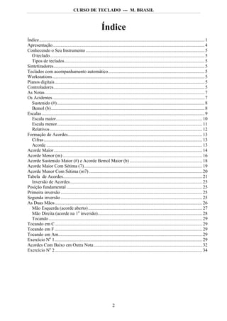 CURSO DE TECLADO --- M. BRASIL



                                                            Índice
Índice........................................................................................................................................... 1
Apresentação................................................................................................................................ 4
Conhecendo o Seu Instrumento .................................................................................................... 5
  O teclado.................................................................................................................................. 5
  Tipos de teclados...................................................................................................................... 5
Sintetizadores............................................................................................................................... 5
Teclados com acompanhamento automático................................................................................. 5
Workstations ................................................................................................................................ 5
Pianos digitais.............................................................................................................................. 5
Controladores............................................................................................................................... 5
As Notas ...................................................................................................................................... 7
Os Acidentes................................................................................................................................ 7
  Sustenido (#) ............................................................................................................................ 8
  Bemol (b)................................................................................................................................. 8
Escalas ......................................................................................................................................... 9
  Escala maior........................................................................................................................... 10
  Escala menor.......................................................................................................................... 11
  Relativos ................................................................................................................................ 12
Formação de Acordes................................................................................................................. 13
  Cifras ..................................................................................................................................... 13
  Acorde ................................................................................................................................... 13
Acorde Maior............................................................................................................................. 14
Acorde Menor (m) ..................................................................................................................... 16
Acorde Sustenido Maior (#) e Acorde Bemol Maior (b) ............................................................. 18
Acorde Maior Com Sétima (7) ................................................................................................... 19
Acorde Menor Com Sétima (m7) ............................................................................................... 20
Tabela de Acordes..................................................................................................................... 21
  Inversão de Acordes ............................................................................................................... 25
Posição fundamental .................................................................................................................. 25
Primeira inversão ....................................................................................................................... 25
Segunda inversão ....................................................................................................................... 25
As Duas Mãos............................................................................................................................ 26
  Mão Esquerda (acorde aberto)................................................................................................ 27
  Mão Direita (acorde na 1a inversão)........................................................................................ 28
  Tocando ................................................................................................................................. 29
Tocando em C............................................................................................................................ 29
Tocando em F ............................................................................................................................ 29
Tocando em Am......................................................................................................................... 29
Exercício No 1............................................................................................................................ 29
Acordes Com Baixo em Outra Nota ........................................................................................... 32
Exercício No 2............................................................................................................................ 34




                                                                     2
 