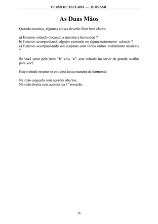 CURSO DE TECLADO --- M. BRASIL



                          As Duas Mãos
Quando tocamos, algumas coisas deverão ficar bem claras:

a) Estamos solando (tocando a melodia e harmonia) ?
b) Estamos acompanhando alguém cantando ou algum instrumento solando ?
c) Estamos acompanhando um conjunto com vários outros instrumento musicais
?

Se você optar pelo item “b” e/ou “c”, este método irá servir de grande auxilio
para você.

Este método resume-se em uma única maneira de harmonia:

Na mão esquerda com acordes abertos,
Na mão direita com acordes na 1a inversão.




                                      26
 