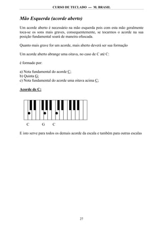 CURSO DE TECLADO --- M. BRASIL


Mão Esquerda (acorde aberto)
Um acorde aberto é necessário na mão esquerda pois com esta mão geralmente
toca-se os sons mais graves, consequentemente, se tocarmos o acorde na sua
posição fundamental soará de maneira ofuscada.

Quanto mais grave for um acorde, mais aberto deverá ser sua formação

Um acorde aberto abrange uma oitava, no caso de C até C:

é formado por:

a) Nota fundamental do acorde C;
b) Quinta G;
c) Nota fundamental do acorde uma oitava acima C;

Acorde de C:




    C          G     C

E isto serve para todos os demais acorde da escala e também para outras escalas




                                      27
 