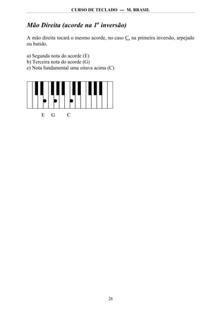 CURSO DE TECLADO --- M. BRASIL


Mão Direita (acorde na 1a inversão)
A mão direita tocará o mesmo acorde, no caso C, na primeira inversão, arpejado
ou batido.

a) Segunda nota do acorde (E)
b) Terceira nota do acorde (G)
c) Nota fundamental uma oitava acima (C)




      E    G      C




                                     28
 