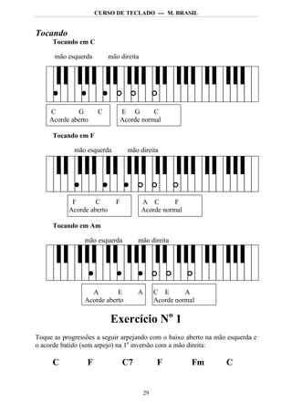 CURSO DE TECLADO --- M. BRASIL


Tocando
     Tocando em C

      mão esquerda         mão direita




    C        G        C          E G        C
    Acorde aberto                Acorde normal

     Tocando em F

             mão esquerda          mão direita




            F       C        F           A C        F
           Acorde aberto                 Acorde normal

     Tocando em Am

                mão esquerda          mão direita




                  A        E          A        C E       A
                Acorde aberto                  Acorde normal

                           Exercício No 1
Toque as progressões a seguir arpejando com o baixo aberto na mão esquerda e
o acorde batido (sem arpejo) na 1a inversão com a mão direita:

     C           F               C7             F          Fm    C


                                          29
 