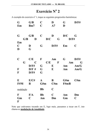 CURSO DE TECLADO --- M. BRASIL



                          Exercício No 2
A exemplo do exercício no 1, toque as seguintes progressões harmônicas:

      G           G/B          C           D           G            D/F#
      Em          Bm7          C           A7          D


      G           G/B          C           D           D/C        G
            G/B          D           D/C         G            D/F#
      Em
      C           D            G           D/F#        Em           C
      D           G


      C           C/E          F           Am          G     D/F#
            G         C              C/E         F        Am     G
                  D/F#         G           E           Am    Am/G
      F           D/F #        G           E           Am    Am/G
      F           D/F#         G

      E           E/C#         A           B           G#m          C#m
      F#M         B            G#m         C#m         F#m B
      modulação                Bb          C
      F           F/A          Bb          C           Am           Dm
      Gm          C            Am          Dm          Gm           C
      F
Note que estávamos tocando em E, logo mais, passamos a tocar em F, isto
chama-se modulação de tonalidade.




                                      34
 