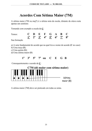 CURSO DE TECLADO --- M. BRASIL




         Acordes Com Sétima Maior (7M)
A sétima maior (7M ou maj7) é a sétima nota da escala, distante da oitava nota
apenas um semitom:

Tomando com exemplo a escala de C:

Temos:            C     D     E      F     G     A     B       C
                  1a    2a    3a     4a    5a    6a    7a      8a
Sua formação

a) A nota fundamental do acorde que na qual leva o nome do acorde (C no caso)
b) Uma terça (E)
c) Uma quinta (G)
d) Uma sétima maior (B)

            1a    3a    5a    7a ou        C     E     G B
Consequentemente o acorde de C:

                  C7M (dó maior com sétima maior)


                                                             Sétima
                                                            maior (B)


A sétima maior (7M) deve ser praticado em todas as notas.




                                      35
 