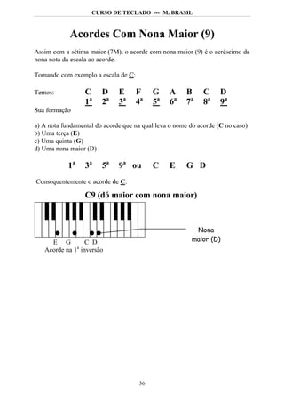 CURSO DE TECLADO --- M. BRASIL



            Acordes Com Nona Maior (9)
Assim com a sétima maior (7M), o acorde com nona maior (9) é o acréscimo da
nona nota da escala ao acorde.

Tomando com exemplo a escala de C:

Temos:            C     D     E      F    G     A     B      C     D
                  1a    2a    3a     4a   5a    6a    7a     8a    9a
Sua formação

a) A nota fundamental do acorde que na qual leva o nome do acorde (C no caso)
b) Uma terça (E)
c) Uma quinta (G)
d) Uma nona maior (D)

            1a    3a    5a    9a ou       C     E     G D
Consequentemente o acorde de C:

                  C9 (dó maior com nona maior)



                                                         Nona
     E G         C D                                    maior (D)
              a
   Acorde na 1 inversão




                                     36
 