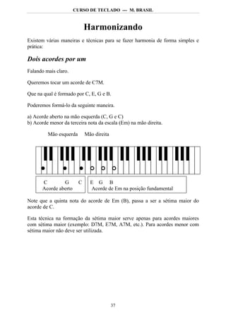CURSO DE TECLADO --- M. BRASIL



                             Harmonizando
Existem várias maneiras e técnicas para se fazer harmonia de forma simples e
prática:

Dois acordes por um
Falando mais claro.

Queremos tocar um acorde de C7M.

Que na qual é formado por C, E, G e B.

Poderemos formá-lo da seguinte maneira.

a) Acorde aberto na mão esquerda (C, G e C)
b) Acorde menor da terceira nota da escala (Em) na mão direita.

         Mão esquerda        Mão direita




       C        G        C     E G B
       Acorde aberto           Acorde de Em na posição fundamental

Note que a quinta nota do acorde de Em (B), passa a ser a sétima maior do
acorde de C.

Esta técnica na formação da sétima maior serve apenas para acordes maiores
com sétima maior (exemplo: D7M, E7M, A7M, etc.). Para acordes menor com
sétima maior não deve ser utilizada.




                                           37
 