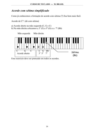 CURSO DE TECLADO --- M. BRASIL


Acorde com sétima simplificado
Como já conhecemos a formação do acorde com sétima (7) fica bem mais fácil.

Acorde de C7 (dó com sétima)

a) Acorde aberto na mão esquerda (C, G e C)
b) Na mão direita colocamos a 3a (E) a 5a (G) e a 7a (Bb)

       Mão esquerda     Mão direita




     C      G      C          E G Bb
     Acorde aberto            3a 5a 7a                          Sétima
                                                                 (Bb)
Este exercício deve ser praticado em todos os acordes.




                                       39
 
