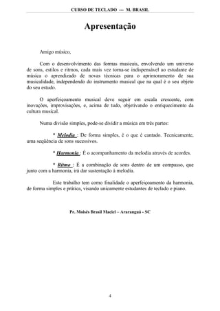 CURSO DE TECLADO --- M. BRASIL



                           Apresentação

      Amigo músico,

      Com o desenvolvimento das formas musicais, envolvendo um universo
de sons, estilos e ritmos, cada mais vez torna-se indispensável ao estudante de
música o aprendizado de novas técnicas para o aprimoramento de sua
musicalidade, independendo do instrumento musical que na qual é o seu objeto
do seu estudo.

       O aperfeiçoamento musical deve seguir em escala crescente, com
inovações, improvisações, e, acima de tudo, objetivando o enriquecimento da
cultura musical.

      Numa divisão simples, pode-se dividir a música em três partes:

           * Melodia : De forma simples, é o que é cantado. Tecnicamente,
uma seqüência de sons sucessivos.

            * Harmonia : É o acompanhamento da melodia através de acordes.

            * Ritmo : É a combinação de sons dentro de um compasso, que
junto com a harmonia, irá dar sustentação à melodia.

            Este trabalho tem como finalidade o aperfeiçoamento da harmonia,
de forma simples e prática, visando unicamente estudantes de teclado e piano.



                    Pr. Moisés Brasil Maciel – Araranguá - SC




                                       4
 
