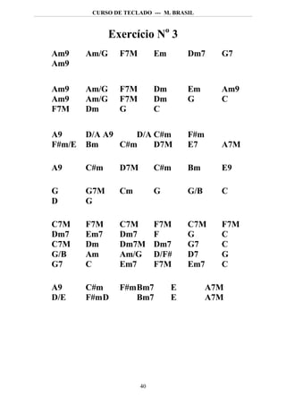 CURSO DE TECLADO --- M. BRASIL



               Exercício No 3
Am9     Am/G     F7M        Em       Dm7     G7
Am9

Am9     Am/G     F7M        Dm       Em      Am9
Am9     Am/G     F7M        Dm       G       C
F7M     Dm       G          C

A9      D/A A9    D/A C#m            F#m
F#m/E   Bm     C#m    D7M            E7      A7M

A9      C#m      D7M        C#m      Bm      E9

G       G7M      Cm         G        G/B     C
D       G

C7M     F7M      C7M        F7M      C7M     F7M
Dm7     Em7      Dm7        F        G       C
C7M     Dm       Dm7M       Dm7      G7      C
G/B     Am       Am/G       D/F#     D7      G
G7      C        Em7        F7M      Em7     C

A9      C#m      F#m Bm7         E         A7M
D/E     F#m D        Bm7         E         A7M




                       40
 