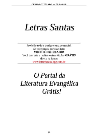 CURSO DE TECLADO --- M. BRASIL




 Letras Santas
   Proibido todo e qualquer uso comercial.
         Se você pagou por esse livro
         VOCÊ FOI ROUBADO!
Você tem este e muitos outros títulos GRÁTIS
               direto na fonte:
        www.letrassantas.hpg.com.br




     O Portal da
Literatura Evangélica
        Grátis!




                     41
 