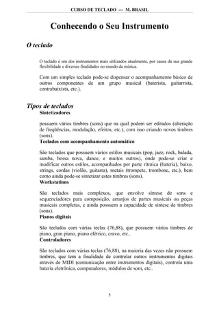 CURSO DE TECLADO --- M. BRASIL



         Conhecendo o Seu Instrumento

O teclado

    O teclado é um dos instrumentos mais utilizados atualmente, por causa da sua grande
    flexibilidade e diversas finalidades no mundo da música.

    Com um simples teclado pode-se dispensar o acompanhamento básico de
    outros componentes de um grupo musical (baterista, guitarrista,
    contrabaixista, etc.).


Tipos de teclados
    Sintetizadores

    possuem vários timbres (sons) que na qual podem ser editados (alteração
    de freqüências, modulação, efeitos, etc.), com isso criando novos timbres
    (sons).
    Teclados com acompanhamento automático

    São teclados que possuem vários estilos musicais (pop, jazz, rock, balada,
    samba, bossa nova, dance, e muitos outros), onde pode-se criar e
    modificar outros estilos, acompanhados por parte rítmica (bateria), baixo,
    strings, cordas (violão, guitarra), metais (trompete, trombone, etc.), bem
    como ainda pode-se sintetizar estes timbres (sons).
    Workstations

    São teclados mais complexos, que envolve síntese de sons e
    sequenciadores para composição, arranjos de partes musicais ou peças
    musicais completas, e ainda possuem a capacidade de síntese de timbres
    (sons).
    Pianos digitais

    São teclados com várias teclas (76,88), que possuem vários timbres de
    piano, gran piano, piano elétrico, cravo, etc..
    Controladores

    São teclados com várias teclas (76,88), na maioria das vezes não possuem
    timbres, que tem a finalidade de controlar outros instrumentos digitais
    através de MIDI (comunicação entre instrumentos digitais), controla uma
    bateria eletrônica, computadores, módulos de som, etc..




                                         5
 