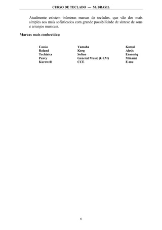 CURSO DE TECLADO --- M. BRASIL


     Atualmente existem inúmeras marcas de teclados, que vão dos mais
     simples aos mais sofisticados com grande possibilidade de síntese de sons
     e arranjos musicais.

Marcas mais conhecidas:


           Cassio                   Yamaha                         Kawai
           Roland                   Korg                           Alesis
           Techinics                Solton                         Ensomiq
           Peavy                    General Music (GEM)            Minami
           Kurzwell                 CCE                            E-mu




                                     6
 
