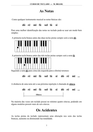 CURSO DE TECLADO --- M. BRASIL



                                As Notas

Como qualquer instrumento musical as notas básicas são:

            dó ré        mi fá        sol lá       si
Para uma melhor identificação das notas no teclado pode-se usar um modo bem
simples:

A primeira tecla branca antes das duas teclas pretas sempre será a nota dó.




A primeira tecla branca antes das três teclas pretas sempre será a nota fá.




Seguindo a nota dó para cima (da esquerda para a direita) teremos:

            dó ré        mi fá        sol lá       si     dó ré        mi ...

A distância de uma nota até a sua próxima repetição é chamada de oitava.

            dó ré        mi fá        sol lá       si     dó ré        mi ...
                            Oitava


Na maioria das vezes um teclado possui no mínimo quatro oitavas, podendo em
alguns modelos possuir mais de seis oitavas.

                            Os Acidentes
As teclas pretas do teclado representam uma alteração nos sons das teclas
brancas, aumento ou diminuindo tua tonalidade.


                                        7
 