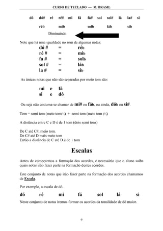 CURSO DE TECLADO --- M. BRASIL


      dó    dó#    ré     ré#   mi    fá      fá#    sol   sol#    lá   la#   si

            réb           mib                 solb         láb          sib
                  Diminuindo

Note que há uma igualdade no som de algumas notas:
            dó #        =          réb
            ré #        =          mib
            fa #        =          solb
            sol #       =          láb
            la #        =          sib
As únicas notas que não são separadas por meio tom são:

            mi     e      fá
            si     e      dó

Ou seja não costuma-se chamar de mi# ou fáb, ou ainda, dób ou si#.

Tom = semi tom (meio tom(½) + semi tom (meio tom (½)
                          )                        )

A distância entre C e D é de 1 tom (dois semi tons)

De C até C#, meio tom.
De C# até D mais meio tom
Então a distância de C até D é de 1 tom

                                 Escalas
Antes de começarmos a formação dos acordes, é necessário que o aluno saiba
quais notas irão fazer parte na formação destes acordes.

Este conjunto de notas que irão fazer parte na formação dos acordes chamamos
de Escala.

Por exemplo, a escala de dó.

dó          ré            mi          fá             sol          lá          si
Neste conjunto de notas iremos formar os acordes da tonalidade de dó maior.



                                          9
 