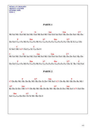 MÚSICA 27: DESLIZES
ARTISTA: FÁGNER
GÊNERO: MPB
TOM: C




                                                 PARTE 1


              C                     G                 Am         Gm            C7
Mi Sol Mi | Sol Mi Sol Mi | Sol Mi Sol Mi | Sol Sol Sol Sol | Re Do Do Sol | Re Do

          F                Dm                    A7        Dm         G7
Do Sol | La | Fa Mi Fa | La Fa Mi Fa | La Fa Fa Fa | La Fa Fa Fa | Do Si Si La | Do

        C                       C
Si Sol | Mi | G7 | Sol La Si | La Sol ||

C                 G                     Am             Gm             C7
Mi Sol Mi | Sol Mi Sol Mi | Sol Mi Sol Mi | Sol Sol Sol Sol | Re Do Do Sol | Re Do

          F                Dm                    A7        Dm         G7       C
Do Sol | La | Fa Mi Fa | La Fa Mi Fa | La Fa Fa Fa | La Fa Fa Fa | Do Si Re | Sol Sol


                                                 PARTE 2


               F                G7                    Am                   F
C7 Do Re Mi | Re Do Re Mi | Re Do Si Do | Mi Sol | C7 | Do Re Mi | Re Do Re Mi |

G7             Am                            F              G7        Am
Re Do Si Do | Mi | C7 | Do Re Mi | Re Do Re Mi | Re Do Si Do | Mi Sol | C7 | Sol Do

     Dm               G7            C
Sol | La La Do Do | Si Si Mi | Re Do ||




                                                                                    102
 