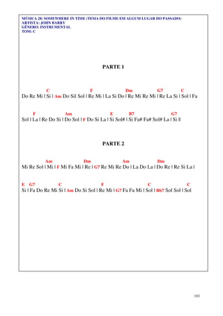 MÚSICA 28: SOMEWHERE IN TIME (TEMA DO FILME EM ALGUM LUGAR DO PASSADO)
ARTISTA: JOHN BARRY
GÊNERO: INSTRUMENTAL
TOM: C




                                        PARTE 1



            C                     F                 Dm              G7             C
Do Re Mi | Si | Am Do Sil Sol | Re Mi | La Si Do | Re Mi Re Mi | Re La Si | Sol | Fa


     F                Am                    E        B7                    G7
Sol | La | Re Do Si | Do Sol | F Do Si La | Si Sol# | Si Fa# Fa# Sol# La | Si ||



                                        PARTE 2


           Am                  Dm                 Am                Dm
Mi Re Sol | Mi | F Mi Fa Mi | Re | G7 Re Mi Re Do | La Do La | Do Re | Re Si La |


E   G7            C                     F                      C                       C
Si | Fa Do Re Mi Si | Am Do Si Sol | Re Mi | G7 Fa Fa Mi | Sol | Bb7 Sol Sol | Sol




                                                                                           103
 
