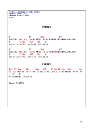 MÚSICA 31: YESTERDAY (CIFRA BÔNUS)
ARTISTA: THE BEATLES
GÊNERO: INTERNACIONAL
TOM: F




                                     PARTE 1



F                      A7             Dm               C7
Sol Fa Fa | Em La Si | Do# Re Mi Fa | Mi Re Re| Bb Re Re | Do La# La Sol |
F           C Dm          G7      Bb        F
La# La La | Sol Fa | La | Sol Re | Fa | La La ||

F                      A7             Dm               C7
Sol Fa Fa | Em La Si | Do# Re Mi Fa | Mi Re Re| Bb Re Re | Do La# La Sol |
F           C Dm          G7      Bb        F
La# La La | Sol Fa | La | Sol Re | Fa | La La ||


                                     PARTE 2

Em A7 Dm           Bb      Gm        C7       F Em A7 Dm Bb                  Gm
La La | Re Mi | Fa | Mi Re | Mi Re | Do Re | La | La La | Re Mi | Fa | Mi Re | Mi
   C7      F
Re Do Mi | Fa | Do La# La

Repetir PARTE 1




                                                                              106
 