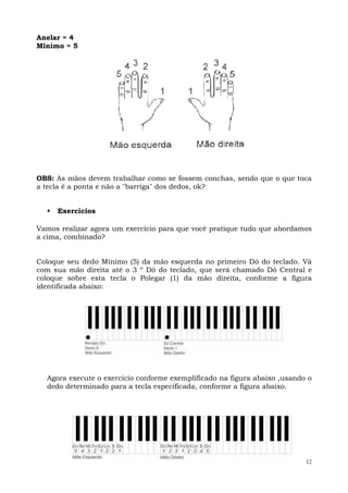 Anelar = 4
Mínimo = 5




OBS: As mãos devem trabalhar como se fossem conchas, sendo que o que toca
a tecla é a ponta e não a "barriga" dos dedos, ok?


     Exercícios

Vamos realizar agora um exercício para que você pratique tudo que abordamos
a cima, combinado?


Coloque seu dedo Mínimo (5) da mão esquerda no primeiro Dó do teclado. Vá
com sua mão direita até o 3 º Dó do teclado, que será chamado Dó Central e
coloque sobre esta tecla o Polegar (1) da mão direita, conforme a figura
identificada abaixo:




  Agora execute o exercício conforme exemplificado na figura abaixo ,usando o
  dedo determinado para a tecla especificada, conforme a figura abaixo.




                                                                           12
 