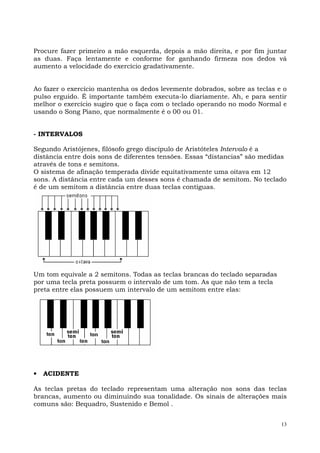 Procure fazer primeiro a mão esquerda, depois a mão direita, e por fim juntar
as duas. Faça lentamente e conforme for ganhando firmeza nos dedos vá
aumento a velocidade do exercício gradativamente.


Ao fazer o exercício mantenha os dedos levemente dobrados, sobre as teclas e o
pulso erguido. É importante também executa-lo diariamente. Ah, e para sentir
melhor o exercício sugiro que o faça com o teclado operando no modo Normal e
usando o Song Piano, que normalmente é o 00 ou 01.


- INTERVALOS

Segundo Aristójenes, filósofo grego discípulo de Aristóteles Intervalo é a
distância entre dois sons de diferentes tensões. Essas “distancias” são medidas
através de tons e semitons.
O sistema de afinação temperada divide equitativamente uma oitava em 12
sons. A distância entre cada um desses sons é chamada de semitom. No teclado
é de um semitom a distância entre duas teclas contíguas.




Um tom equivale a 2 semitons. Todas as teclas brancas do teclado separadas
por uma tecla preta possuem o intervalo de um tom. As que não tem a tecla
preta entre elas possuem um intervalo de um semitom entre elas:




•   ACIDENTE

As teclas pretas do teclado representam uma alteração nos sons das teclas
brancas, aumento ou diminuindo sua tonalidade. Os sinais de alterações mais
comuns são: Bequadro, Sustenido e Bemol .


                                                                             13
 
