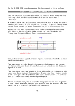 Ex: 8ºJ de SOL=SOL uma oitava acima. Não é comum cifrar oitava também.

                Capítulo 5 – PARTITURA, FIGURAS OU VALORES

Para que possamos falar mais sobre as figuras e valores usada numa partitura
é necessário que você fique mais por dentro do que ela realmente é e
representa.

A partitura serve para transferirmos uma música para o papel. Em outras
palavras, podemos tocar uma música, sem nunca ter ouvido-a, apenas com a
sua partitura. Isso porque na partitura estão escritos os solos e os acordes.

A partitura nada mais é que o conjunto de sinais usados para simbolizar os
sons quanto à textura, duração, modo, timbre, etc... Ela é composta por:
Pentagrama, Compasso, Ritmo, Claves e outros acessórios.




Bom, visto isso vamos agora falar sobre Figuras ou Valores. Nem todas as notas
tem a mesma duração.

Para representar as várias durações dos sons musicais as notas são escritas
sob formas diferentes. Essas diversas formadas das notas é que são chamadas
figuras ou valores.

Para representar os sons e a duração deles, usamos figuras e para cada valor
temos uma figura musical. O valor máximo de uma nota é de 4 tempos (quatro
batidas com igual valor de distância entre si) e o menor valor é 1/16 (dezesseis
avos, ou 1 tempo dividido em dezesseis partes iguais).


Abaixo, listaremos as figuras mais usadas nas partituras com seus respectivos
valores. Preste bastante atenção, pois quando você se deparar com uma
partitura será muito comum presenciar esses símbolos.


                                     Fig 2




                                                                              20
 