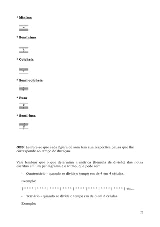 * Mínima




* Semínima




* Colcheia




* Semi-colcheia




* Fusa




* Semi-fusa




OBS: Lembre-se que cada figura de som tem sua respectiva pausa que lhe
corresponde ao tempo de duração.


Vale lembrar que o que determina a métrica (fórmula de divisão) das notas
escritas em um pentagrama é o Ritmo, que pode ser:

  -   Quaternário - quando se divide o tempo em de 4 em 4 células.

  Exemplo:

  | * * * * | * * * * | * * * * | * * * * | * * * * | * * * * | * * * * | * * * * | etc...

  -   Ternário - quando se divide o tempo em de 3 em 3 células.

  Exemplo:

                                                                                             22
 