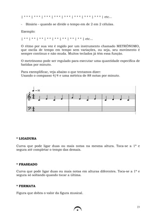 | * * * | * * * | * * * | * * * | * * * | * * * | * * * | * * * | etc...

   -   Binário - quando se divide o tempo em de 2 em 2 células.

   Exemplo:

   | * * | * * | * * | * * | * * | * * | * * | * * | etc...

   O ritmo por sua vez é regido por um instrumento chamado METRÔNOMO,
   que oscila de tempo em tempo sem variações, ou seja, seu movimento é
   sempre contínuo e não muda. Muitos teclados já têm essa função.

   O metrônomo pode ser regulado para executar uma quantidade específica de
   batidas por minuto.

   Para exemplificar, veja abaixo o que tentamos dizer:
   Usando o compasso 4/4 e uma métrica de 88 notas por minuto.




* LIGADURA

Curva que pode ligar duas ou mais notas na mesma altura. Toca-se a 1ª e
segura até completar o tempo das demais.



* FRASEADO

Curva que pode ligar duas ou mais notas em alturas diferentes. Toca-se a 1ª e
segura só soltando quando tocar a última.


* FERMATA

Figura que dobra o valor da figura musical.



                                                                              23
 