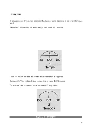 * TERCINAS


É um grupo de três notas acompanhadas por uma ligadura e no seu interior, o
no 3

Exemplo1: Três notas de meio tempo tem valor de 1 tempo




Toca-se, então, as três notas em mais ou menos 1 segundo

Exemplo2 : Três notas de um tempo tem o valor de 2 tempos.

Toca-se as três notas em mais ou menos 2 segundos.




                           Capítulo 6 – DURAÇÃO


                                                                         24
 