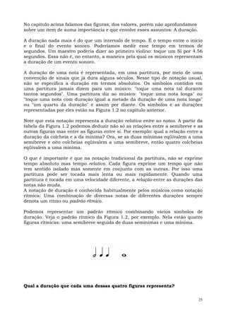 No capítulo acima falamos das figuras, dos valores, porém não aprofundamos
sobre um item de suma importância e que envolve esses assuntos: A duração.

A duração nada mais é do que um intervalo de tempo. É o tempo entre o início
e o final do evento sonoro. Poderíamos medir esse tempo em termos de
segundos. Um maestro poderia dizer ao primeiro violino: toque um Si por 4.56
segundos. Essa não é, no entanto, a maneira pela qual os músicos representam
a duração de um evento sonoro.

A duração de uma nota é representada, em uma partitura, por meio de uma
convenção de sinais que já dura alguns séculos. Nesse tipo de notação usual,
não se especifica a duração em termos absolutos. Os símbolos contidos em
uma partitura jamais dizem para um músico: "toque uma nota tal durante
tantos segundos". Uma partitura diz ao músico: "toque uma nota longa" ou
"toque uma nota com duração igual a metade da duração de uma nota longa"
ou "um quarto da duração" e assim por diante. Os símbolos e as durações
representadas por eles estão na Figura 1.2 no capítulo anterior.

Note que esta notação representa a duração relativa entre as notas. A partir da
tabela da Figura 1.2 podemos deduzir não só as relações entre a semibreve e as
outras figuras mas entre as figuras entre si. Por exemplo: qual a relação entre a
duração da colcheia e a da mínima? Ora, se as duas mínimas eqüivalem a uma
semibreve e oito colcheias eqüivalem a uma semibreve, então quatro colcheias
eqüivalem a uma mínima.

O que é importante é que na notação tradicional da partitura, não se exprime
tempo absoluto mas tempo relativo. Cada figura exprime um tempo que não
tem sentido isolado mas somente em conjunto com as outras. Por isso uma
partitura pode ser tocada mais lenta ou mais rapidamente. Quando uma
partitura é tocada em uma velocidade diferente, a relação entre as durações das
notas não muda.
A notação de duração é conhecida habitualmente pelos músicos como notação
rítmica. Uma combinação de diversas notas de diferentes durações sempre
denota um ritmo ou padrão rítmico.

Podemos representar um padrão rítmico combinando vários símbolos de
duração. Veja o padrão rítmico da Figura 1.2, por exemplo. Nela estão quatro
figuras rítmicas: uma semibreve seguida de duas semínimas e uma mínima.




Qual a duração que cada uma dessas quatro figuras representa?

                                                                               25
 