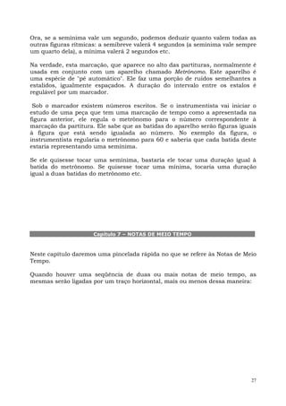Ora, se a semínima vale um segundo, podemos deduzir quanto valem todas as
outras figuras rítmicas: a semibreve valerá 4 segundos (a semínima vale sempre
um quarto dela), a mínima valerá 2 segundos etc.

Na verdade, esta marcação, que aparece no alto das partituras, normalmente   é
usada em conjunto com um aparelho chamado Metrônomo. Este aparelho           é
uma espécie de "pé automático". Ele faz uma porção de ruídos semelhantes     a
estalidos, igualmente espaçados. A duração do intervalo entre os estalos     é
regulável por um marcador.

 Sob o marcador existem números escritos. Se o instrumentista vai iniciar o
estudo de uma peça que tem uma marcação de tempo como a apresentada na
figura anterior, ele regula o metrônomo para o número correspondente à
marcação da partitura. Ele sabe que as batidas do aparelho serão figuras iguais
à figura que está sendo igualada ao número. No exemplo da figura, o
instrumentista regularia o metrônomo para 60 e saberia que cada batida deste
estaria representando uma semínima.

Se ele quisesse tocar uma semínima, bastaria ele tocar uma duração igual à
batida do metrônomo. Se quisesse tocar uma mínima, tocaria uma duração
igual a duas batidas do metrônomo etc.




                      Capítulo 7 – NOTAS DE MEIO TEMPO



Neste capítulo daremos uma pincelada rápida no que se refere às Notas de Meio
Tempo.

Quando houver uma seqüência de duas ou mais notas de meio tempo, as
mesmas serão ligadas por um traço horizontal, mais ou menos dessa maneira:




                                                                             27
 
