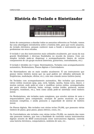 CONCLUSÃO ...........................................................................................................................................................104




          História do Teclado e Sintetizador




Antes de começarmos a abordar todos os assuntos referentes ao Teclado, vamos
faz uma abordagem introdutória sobre a história dele, para que vocês amantes,
do teclado eletrônico, possam conhecer mais a fundo o instrumento que irá
predominar em seus estudos.

O teclado é um dos instrumentos mais utilizados atualmente, por causa da sua
grande flexibilidade e diversas finalidades no mundo da música. Com um
simples teclado pode-se dispensar o acompanhamento básico de outros
componentes de um grupo musical (baterista, guitarrista, contrabaixista, etc.)

O teclado é dividido em 4 tipos: Sintetizadores, Teclados com acompanhamento
automático, Workstations, Pianos digitais e Controladores.

Os Sintetizadores são os mais usados atualmente. É um instrumento que
possui vários timbres (sons) que na qual podem ser editados (alteração de
freqüências, modulação, efeitos, etc.), com isso criando novos timbres (sons).

Os Teclados com acompanhamento automático, São teclados que possuem
vários estilos musicais (pop, jazz, rock, balada, samba, bossa nova, dance, e
muitos outros), onde pode-se criar e modificar outros estilos, acompanhados
por parte rítmica (bateria), baixo, strings, cordas (violão, guitarra), metais
(trompete, trombone, etc.), bem como ainda pode-se sintetizar estes timbres
(sons).

Os Workstations, são teclados mais complexos, que envolve síntese de sons e
sequenciadores para composição, arranjos de partes musicais ou peças
musicais completas, e ainda possuem a capacidade de síntese de timbres
(sons).

Os Pianos digitais, São teclados com várias teclas (76,88), que possuem vários
timbres de piano, gran piano, piano elétrico, cravo, etc..

Os Controladores são teclados com várias teclas (76,88), na maioria das vezes
não possuem timbres, que tem a finalidade de controlar outros instrumentos
digitais através de MIDI (comunicação entre instrumentos digitais), controla
uma bateria eletrônica, computadores, módulos de som, etc..

                                                                                                                                                                     3
 