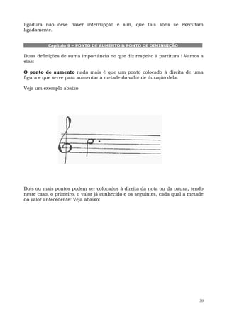 ligadura não deve haver interrupção e sim, que tais sons se executam
ligadamente.


          Capítulo 9 – PONTO DE AUMENTO & PONTO DE DIMINUIÇÃO

Duas definições de suma importância no que diz respeito à partitura ! Vamos a
elas:

O ponto de aumento nada mais é que um ponto colocado à direita de uma
figura e que serve para aumentar a metade do valor de duração dela.

Veja um exemplo abaixo:




Dois ou mais pontos podem ser colocados à direita da nota ou da pausa, tendo
neste caso, o primeiro, o valor já conhecido e os seguintes, cada qual a metade
do valor antecedente: Veja abaixo:




                                                                             30
 