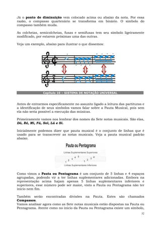 Já o ponto de diminuição vem colocado acima ou abaixo da nota. Por essa
razão, o compasso quartenário se transforma em binário. O símbolo do
compasso também muda.

As colcheias, semicolcheias, fusas e semifusas tem seu símbolo ligeiramente
modificado, por estarem próximas uma das outras.

Veja um exemplo, abaixo para ilustrar o que dissemos:




                Capítulo 10 – SISTEMA DE NOTAÇÃO UNIVERSAL



Antes de entrarmos especificamente no assunto ligado a leitura das partituras e
a identificação de seus símbolos vamos falar sobre a Pauta Musical, pois sem
ela não seria possível a execução das músicas.

Primeiramente vamos nos lembrar dos nomes da Sete notas musicais. São elas,
Dó, Ré, Mi, Fá, Sol, Lá e Si.

Inicialmente podemos dizer que pauta musical é o conjunto de linhas que é
usado para se transcrever as notas musicais. Veja a pauta musical padrão
abaixo.




Como vimos a Pauta ou Pentagrama é um conjunto de 5 linhas e 4 espaços
agrupadas, podendo vir a ter linhas suplementares adicionadas. Embora na
representação acima hajam apenas 5 linhas suplementares inferiores e
superiores, esse número pode ser maior, visto a Pauta ou Pentagrama não ter
inicio nem fim.

Também serão encontradas divisões na Pauta. Estes são chamados
Compassos.
Vamos analisar agora como as Sete notas musicais estão dispostas na Pauta ou
Pentagrama. Atente como no inicio da Pauta ou Pentagrama existe um símbolo,
                                                                             32
 