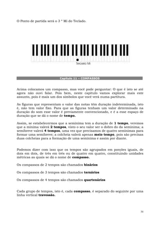 O Ponto de partida será o 3 º Mi do Teclado.




                           Capítulo 11 – COMPASSOS



Acima colocamos um compasso, mas você pode perguntar: O que é isto se até
agora não ouvi falar. Pois bem, neste capítulo vamos explorar mais este
assunto, pois é mais um dos símbolos que você verá numa partitura.

As figuras que representam o valor das notas têm duração indeterminada, isto
é, não tem valor fixo. Para que as figuras tenham um valor determinado na
duração do som esse valor é previamente convencionado, e é a esse espaço de
duração que se dá o nome de tempo.

Assim, se estabelecermos que a semínima tem a duração de 1 tempo, veremos
que a mínima valerá 2 tempos, visto o seu valor ser o dobro do da semínima; a
semibreve valerá 4 tempos, uma vez que precisamos de quatro semínimas para
formar uma semibreve; a colcheia valerá apenas meio tempo, pois são precisas
duas colcheias para a formação de uma semínima e assim por diante.


Podemos dizer com isso que os tempos são agrupados em porções iguais, de
dois em dois, de três em três ou de quatro em quatro, constituindo unidades
métricas as quais se dá o nome de compasso.

Os compassos de 2 tempos são chamados binários

Os compassos de 3 tempos são chamados ternários

Os compassos de 4 tempos são chamados quartenários


Cada grupo de tempos, isto é, cada compasso, é separado do seguinte por uma
linha vertical travessão.




                                                                           34
 