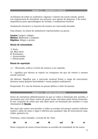 Capítulo 12 – ANDAMENTO MUSICAL


Já falamos de todos os acidentes e figuras e valores em nosso estudo, porém
nos esquecemos de introduzir um assunto, que apesar de pequeno, é de suma
importância para aprendizagem do teclado: o andamento musical.

Andamento musical é a maneira da música ser executada (tocada).

Veja abaixo, os sinais de andamento representados na pauta.

Lentos: Largos e adágio.
Médios: Moderatto e andante.
Rápidos: Allegro e presto.

Sinais de intensidade

.f: Forte.
mf: Meio forte.
ff: Fortíssimo.
<: Aumentando.
>: Diminuindo.

Sinais de repetição

//: - Ritornello, indica o trecho da música a ser repetido.

% - significa que deverá se repetir no compasso em que ele estiver o mesmo
acorde anterior.

Ad libitum: Significa que a execução musical ficará a cargo do executante;
faremos nossa própria intensidade e nosso próprio andamento.

Suspensão: É o uso da fermata na pausa (dobra o valor da pausa).


                       Capítulo 13 – ESTUDO DAS ESCALAS

Antes de entrarmos definitivamente no que se refere à formação dos acordes, é
necessário que você fique ciente de quais notas irão fazer parte dessa formação.
E este conjunto de notas que irão fazer parte na formação dos acordes é o que
chamamos de Escala.

Nós aqui não vamos nos prender a todas as escalas até porque existem infinitos
modos e além do mais a regra é idêntica pra qualquer tipo de instrumento seja,
violão, guitarra etc.

Tomemos, como exemplo, a escala de dó. Veja:

   dó          ré           mi          fá           sol       lá          si

Neste conjunto de notas iremos formar os acordes da tonalidade de dó maior.
                                                                                38
 