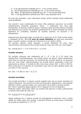 V – G (O agrupamento definido por V - é um acorde maior)
   VI – Am (O agrupamento definido por VI - é um acorde menor)
   VII - Bm5- (O agrupamento definido por VII - é um acorde diminuto)
   VIII - C (O agrupamento definido por VIII é uma repetição do I)

Se você não entendeu o que colocamos acima, preste atenção nessa explicação
mais detalhada:

Um acorde é uma combinação de notas. Não podemos construir um acorde
simplesmente juntando quaisquer notas         e esperando que saia algo
harmonioso. É preciso conhecer quais e quantas notas devemos juntar. Sempre
que fizermos um acorde, ele constará geralmente de 3 notas tomadas da escala
diatônica ou cromática. Existem os acordes maiores, os menores e os
dissonantes.

Suponha que queiramos fazer o acorde de C maior (ou só C). Todo acorde maior
é composto da 1a , 3a e 5a nota da escala diatônica da nota que queremos
fazer o acorde. Assim o acorde de C deverá ter C (1a), E(3a) e G(5a).
Os acordes maiores usam somente a escala diatônica da nota. Uma
característica interessante dos acordes maiores e que eles têm um "som alegre".

Ex.: Acorde de G -> 1a G 3a B 5a D A -> A, C# E

Acordes menores

Os acordes menores são compostos da 1a ,5a e da 3a b (3a meio tom
abaixo).Para "transformarmos" um acorde maior em menor, basta abaixarmos
meio tom na terça (ou terceira). Ao contrário dos acordes maiores, os menores
têm um "som triste". Representamos um acorde menor colocando a letra m’
minúscula na frente. O acorde de Dm teria estas notas: D(1a ), A(5a )e F(3a b).
Pela escala de D o F deveria ser sustenido, mas como se deve abaixar meio tom
na terça o F fica natural.

Ex.: Gm -> G, Bb, D Am -> A, C, E


Acordes invertidos

Um acorde invertido é o mesmo acorde original mas com as notas tomadas em
ordens diferentes. Um acorde em outra inversão gera, logicamente, uma posição
diferente. Seria, a grosso modo, um "outro jeito" de se fazer o mesmo acorde.
Ex.: Para C podemos pegar C E G C E G, C E G C E G ou C E G C E G
Podemos ainda, além disso, fazer um acorde com mais de 3 notas, adicionando
a mesma nota mais de uma vez.

Ex.: C E G C E G ou C E G C E G

Assim podemos ter o mesmo acorde de inimagináveis maneiras. Isso é muito
válido no violão onde nem sempre é possível termos as notas para a formação
do acorde na seqüência 1a, 3a e 5a.

                                                                             43
 